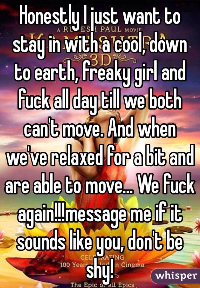 Honestly I just want to stay in with a cool, down to earth, freaky girl and fuck all day till we both can't move. And when we've relaxed for a bit and are able to move... We fuck again!!!message me if it sounds like you, don't be shy!