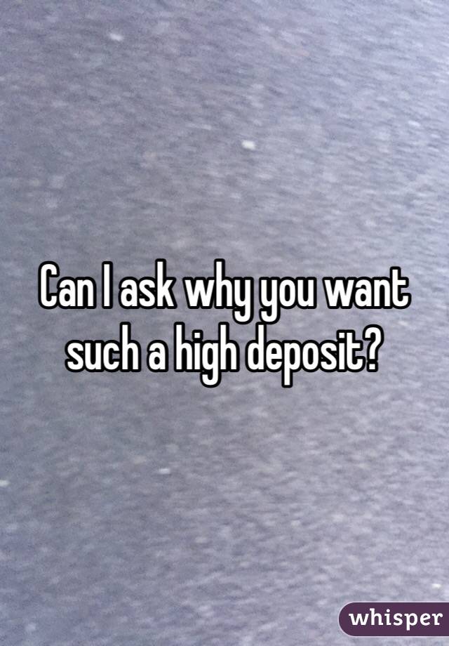 Can I ask why you want such a high deposit?