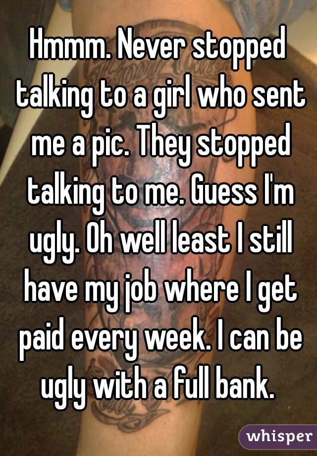 Hmmm. Never stopped talking to a girl who sent me a pic. They stopped talking to me. Guess I'm ugly. Oh well least I still have my job where I get paid every week. I can be ugly with a full bank. 