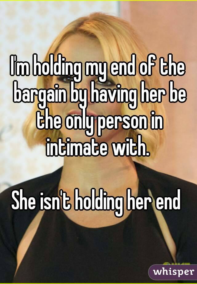 I'm holding my end of the bargain by having her be the only person in intimate with. 

She isn't holding her end 