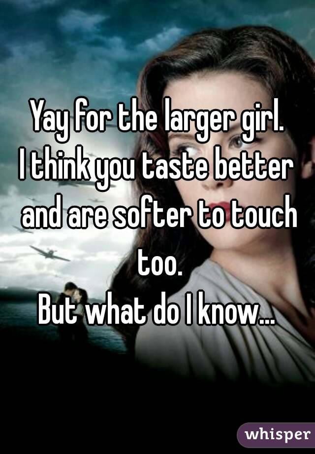 Yay for the larger girl.
I think you taste better and are softer to touch too.
But what do I know...