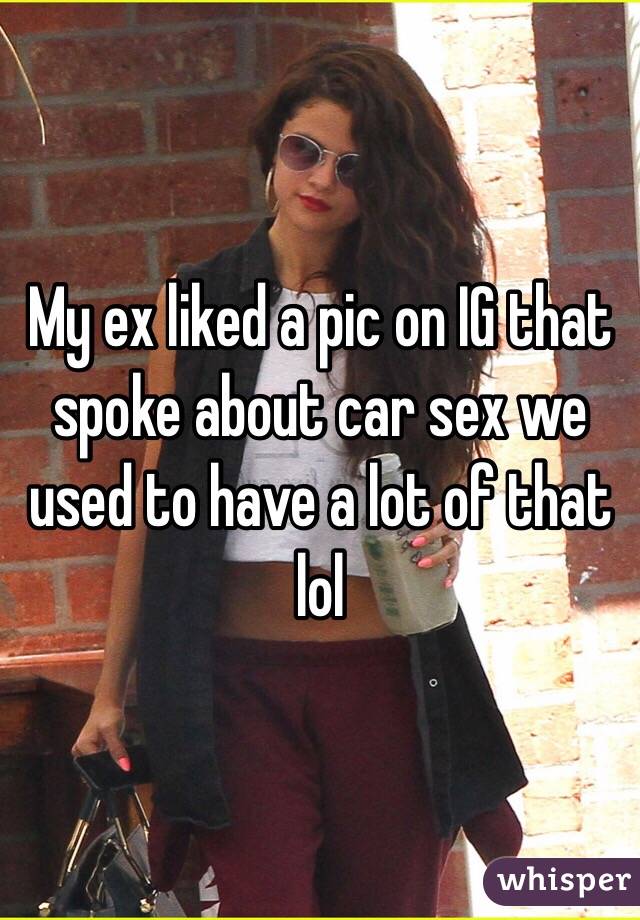 My ex liked a pic on IG that spoke about car sex we used to have a lot of that lol