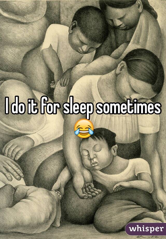I do it for sleep sometimes 😂