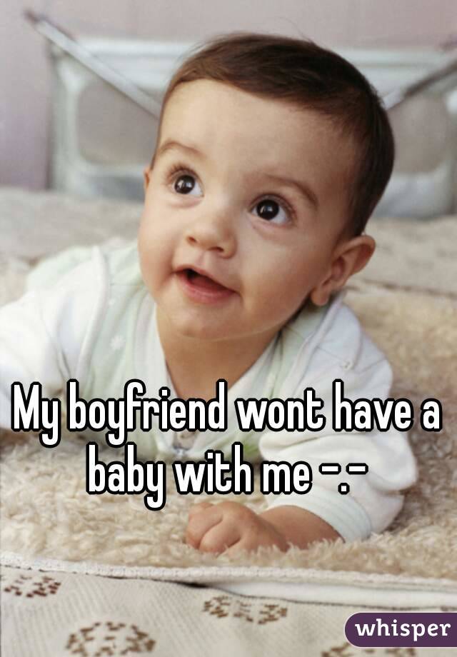 My boyfriend wont have a baby with me -.- 