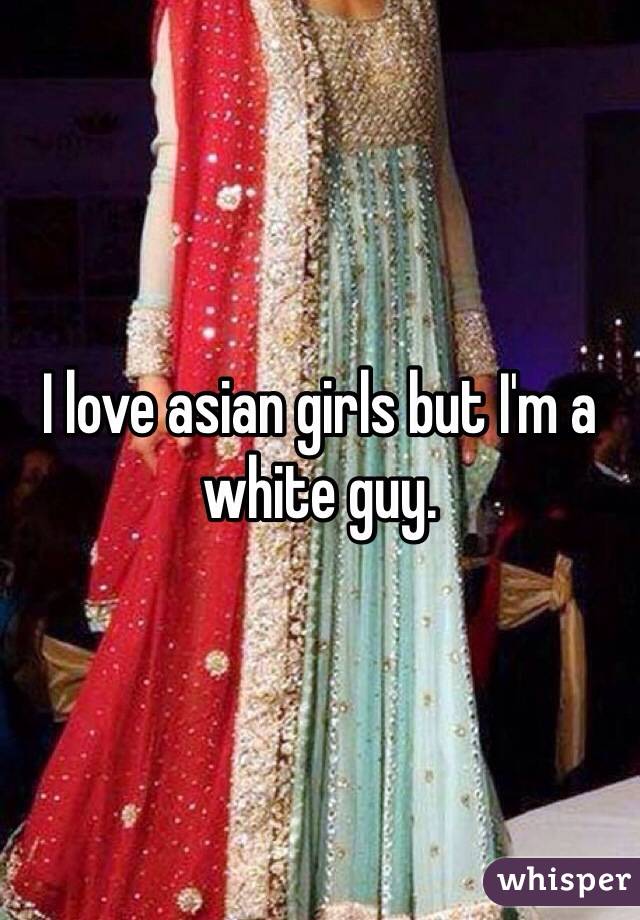 I love asian girls but I'm a white guy. 