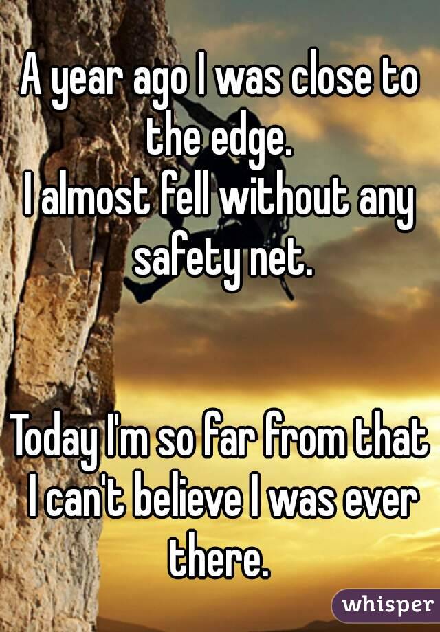 A year ago I was close to the edge. 
I almost fell without any safety net.


Today I'm so far from that I can't believe I was ever there. 