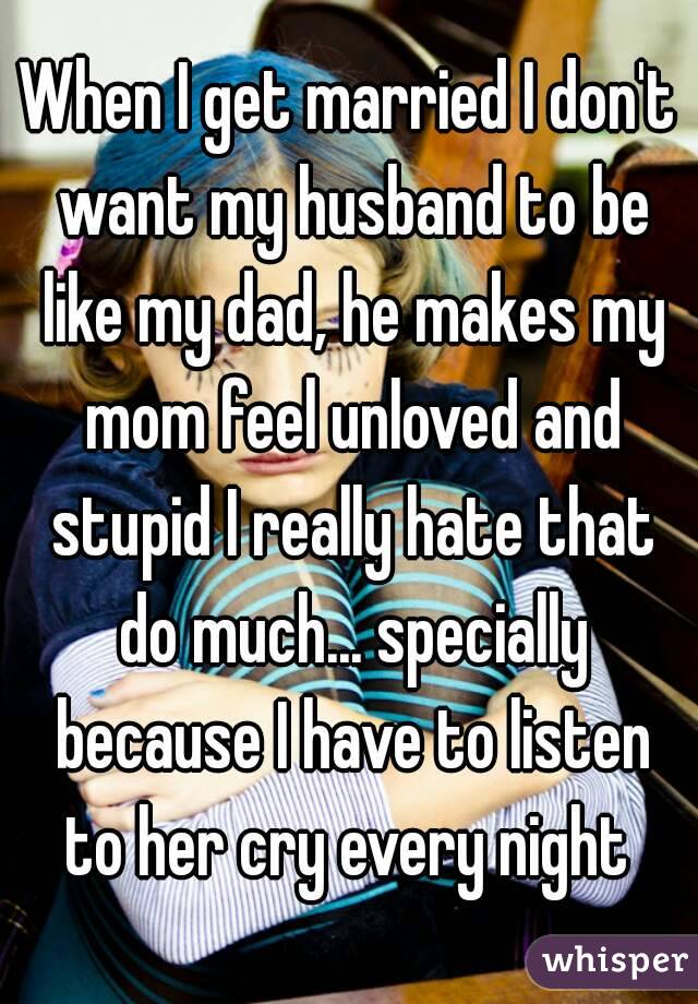 When I get married I don't want my husband to be like my dad, he makes my mom feel unloved and stupid I really hate that do much... specially because I have to listen to her cry every night 