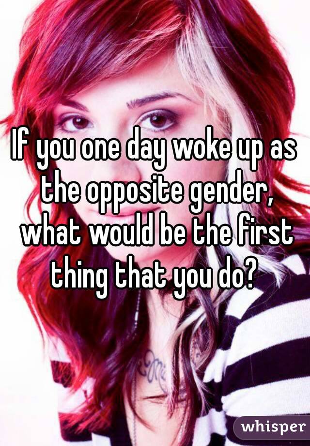 If you one day woke up as the opposite gender, what would be the first thing that you do? 