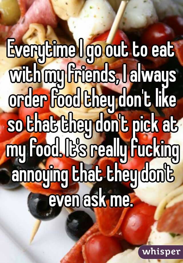 Everytime I go out to eat with my friends, I always order food they don't like so that they don't pick at my food. It's really fucking annoying that they don't even ask me. 