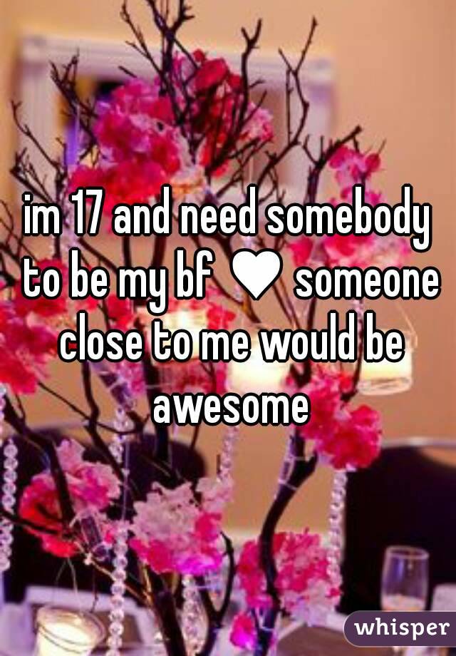 im 17 and need somebody to be my bf ♥ someone close to me would be awesome