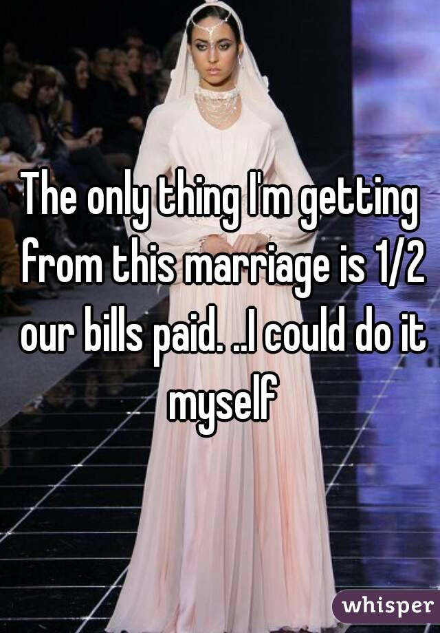 The only thing I'm getting from this marriage is 1/2 our bills paid. ..I could do it myself