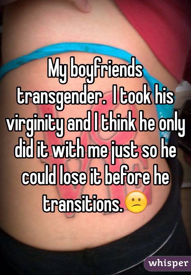 My boyfriends transgender.  I took his virginity and I think he only did it with me just so he could lose it before he transitions.😕