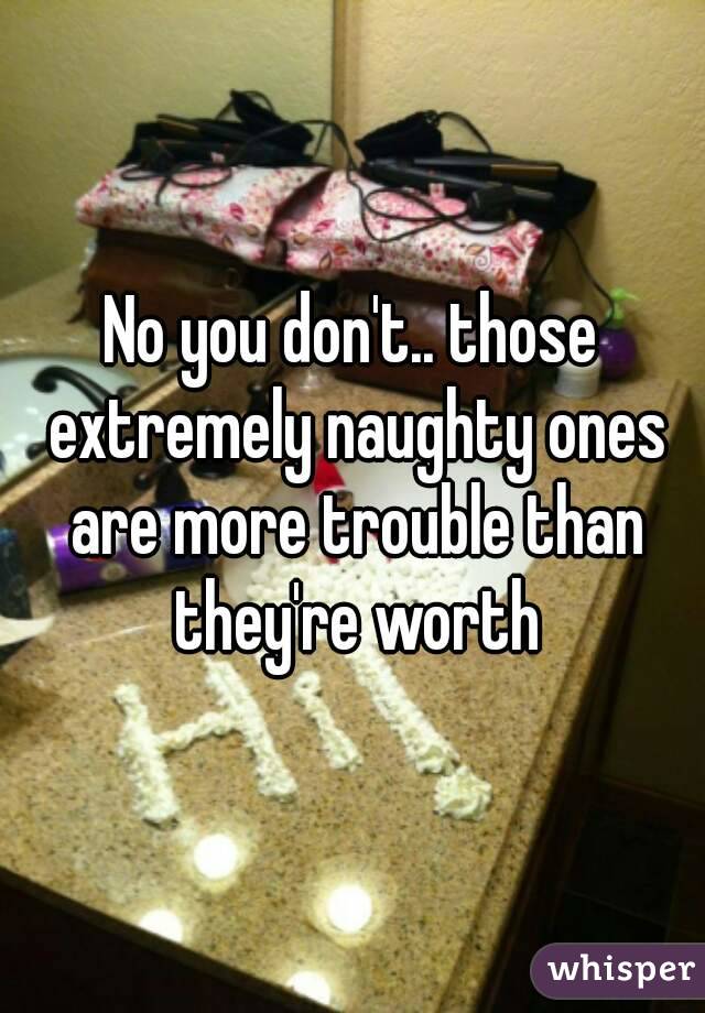 No you don't.. those extremely naughty ones are more trouble than they're worth