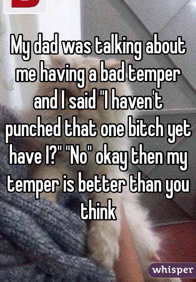 My dad was talking about me having a bad temper and I said "I haven't punched that one bitch yet have I?" "No" okay then my temper is better than you think 