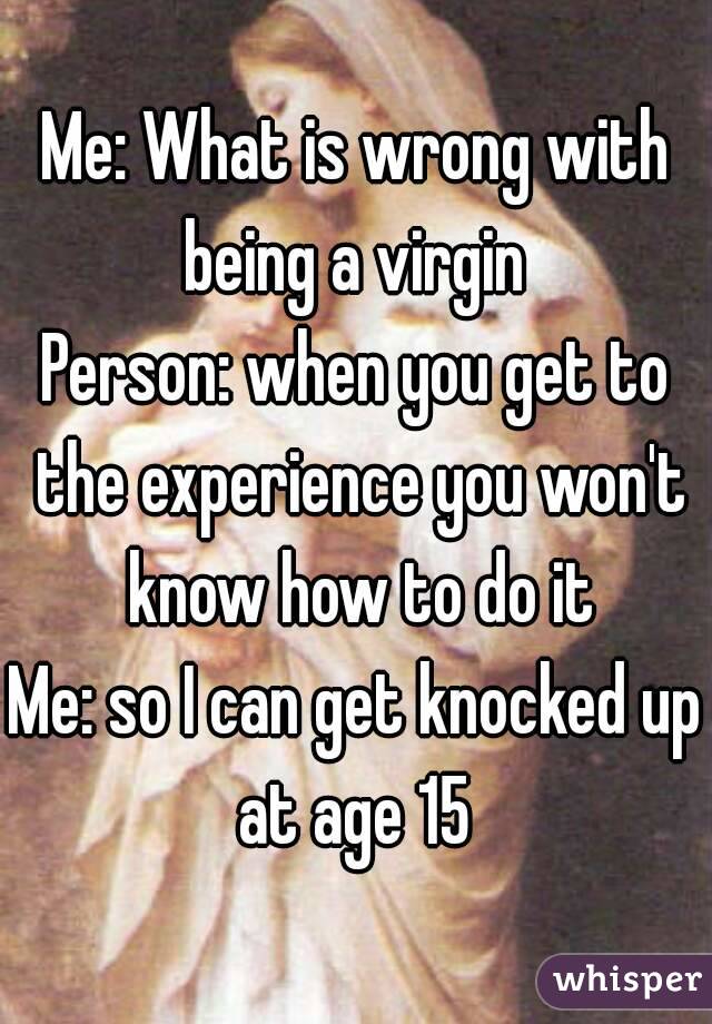 Me: What is wrong with being a virgin 
Person: when you get to the experience you won't know how to do it
Me: so I can get knocked up at age 15 
