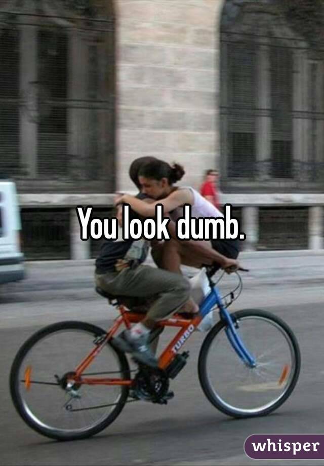 You look dumb.