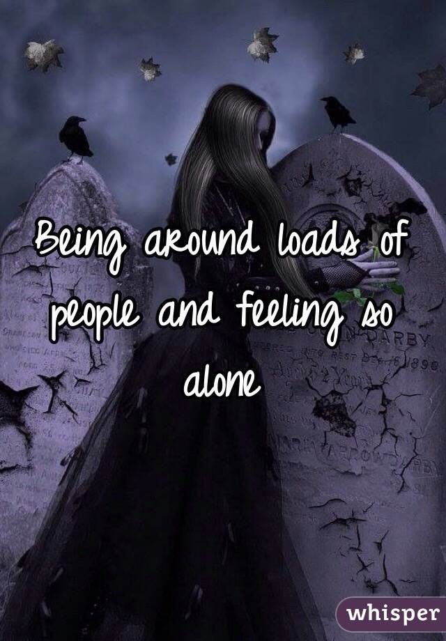 Being around loads of people and feeling so alone 