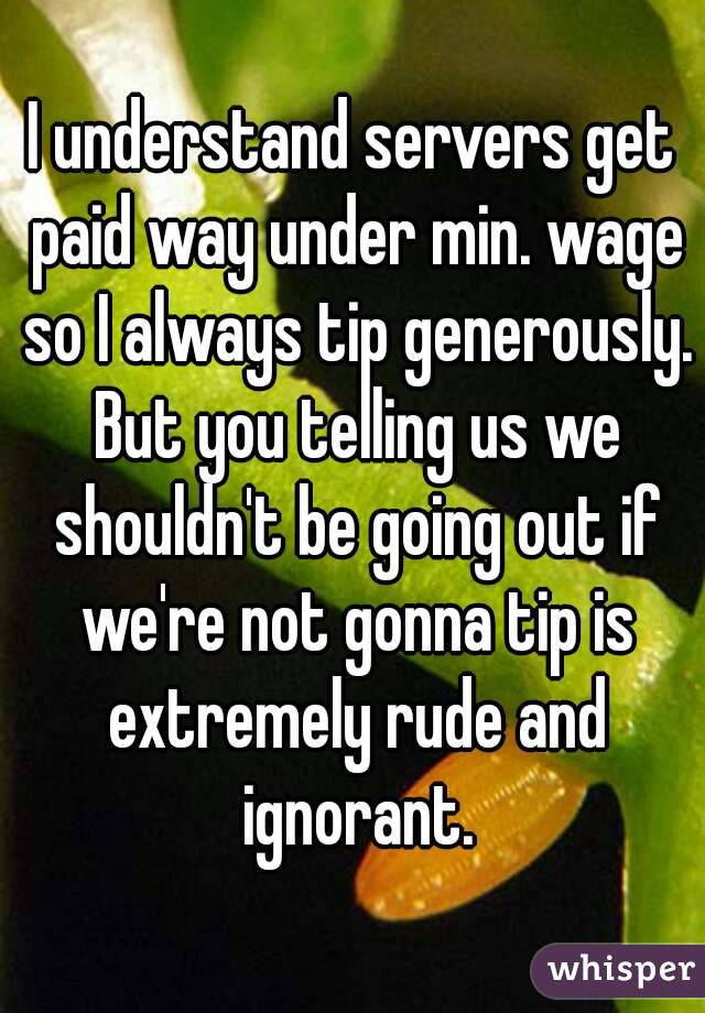 I understand servers get paid way under min. wage so I always tip generously. But you telling us we shouldn't be going out if we're not gonna tip is extremely rude and ignorant.