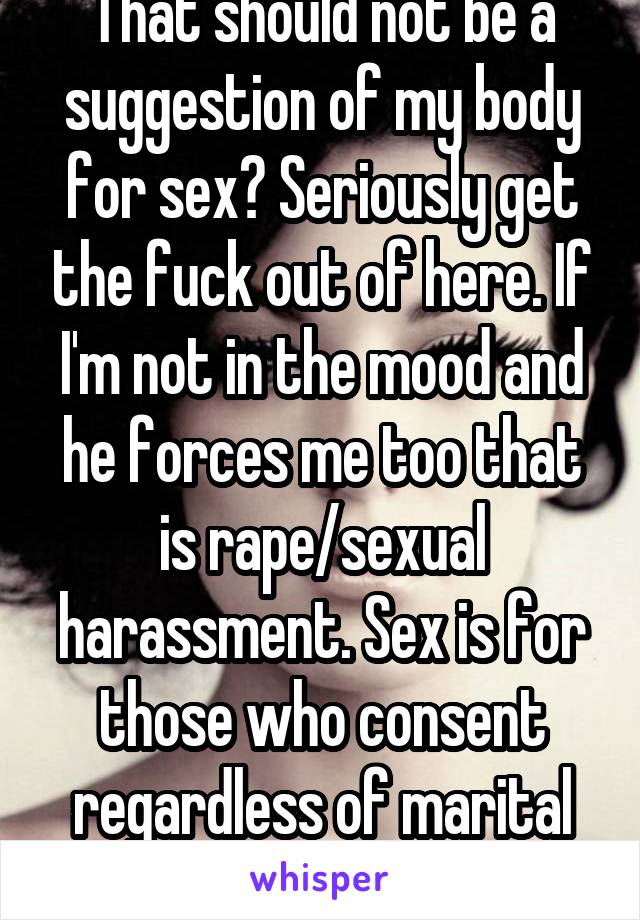 That should not be a suggestion of my body for sex? Seriously get the fuck out of here. If I'm not in the mood and he forces me too that is rape/sexual harassment. Sex is for those who consent regardless of marital statu