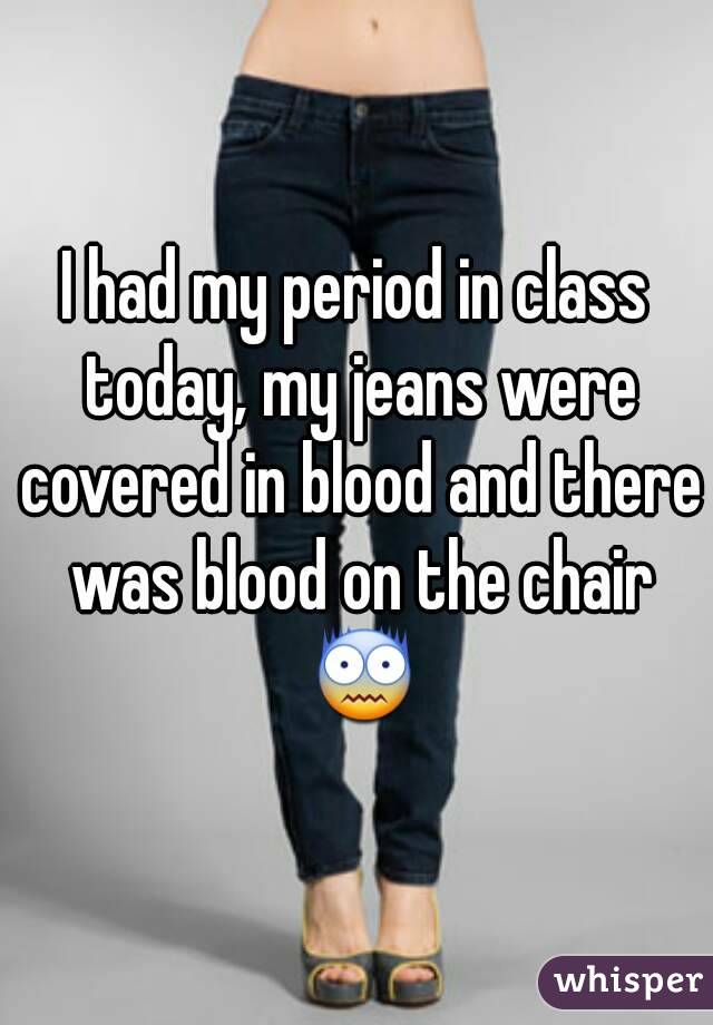 I had my period in class today, my jeans were covered in blood and there was blood on the chair 😨