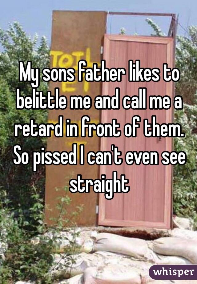 My sons father likes to belittle me and call me a retard in front of them. So pissed I can't even see straight