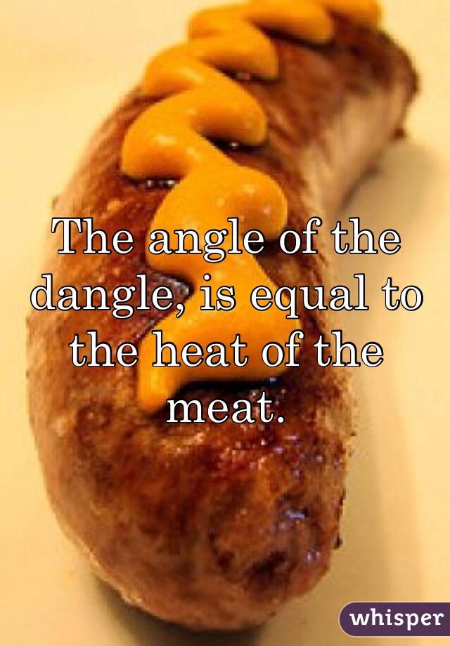 The angle of the dangle, is equal to the heat of the meat.