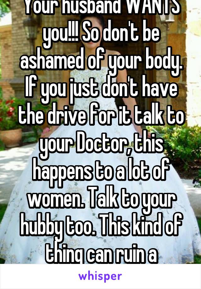 Your husband WANTS you!!! So don't be ashamed of your body. If you just don't have the drive for it talk to your Doctor, this happens to a lot of women. Talk to your hubby too. This kind of thing can ruin a marriage. 