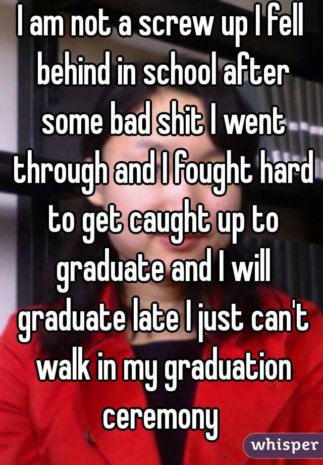 I am not a screw up I fell behind in school after some bad shit I went through and I fought hard to get caught up to graduate and I will graduate late I just can't walk in my graduation ceremony 