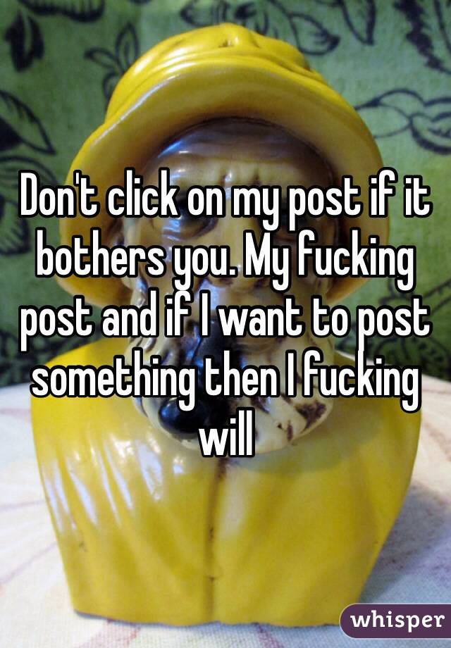 Don't click on my post if it bothers you. My fucking post and if I want to post something then I fucking will