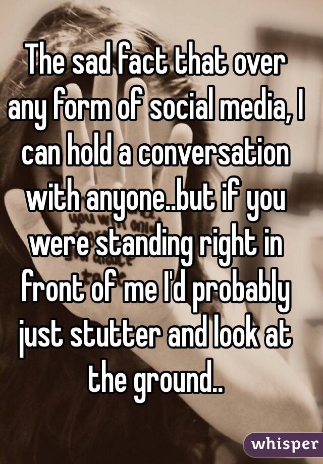The sad fact that over any form of social media, I can hold a conversation with anyone..but if you were standing right in front of me I'd probably just stutter and look at the ground..