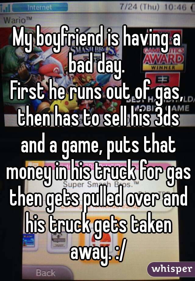 My boyfriend is having a bad day. 
First he runs out of gas, then has to sell his 3ds and a game, puts that money in his truck for gas then gets pulled over and his truck gets taken away. :/