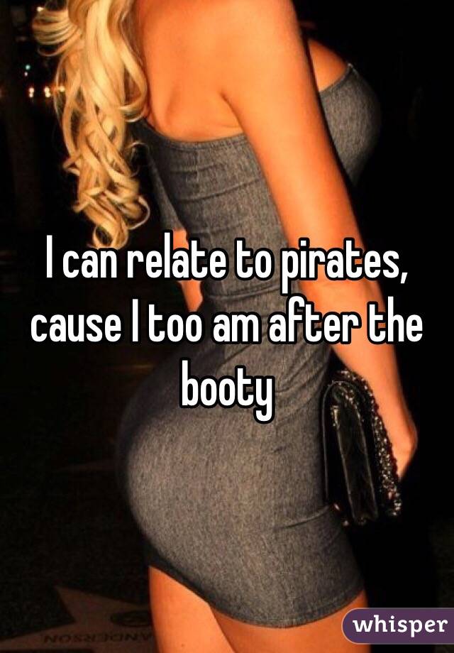 I can relate to pirates, cause I too am after the booty