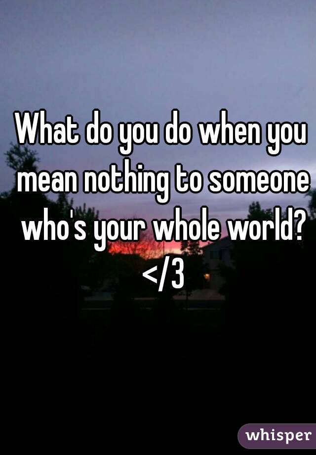 What do you do when you mean nothing to someone who's your whole world? </3
