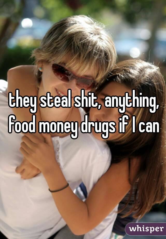  they steal shit, anything, food money drugs if I can