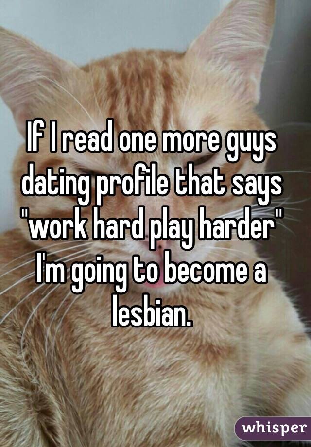 If I read one more guys dating profile that says "work hard play harder" I'm going to become a lesbian. 