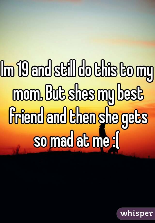 Im 19 and still do this to my mom. But shes my best friend and then she gets so mad at me :( 