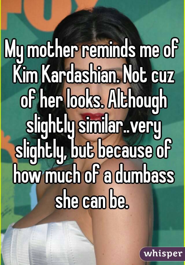 My mother reminds me of Kim Kardashian. Not cuz of her looks. Although slightly similar..very slightly, but because of how much of a dumbass she can be. 