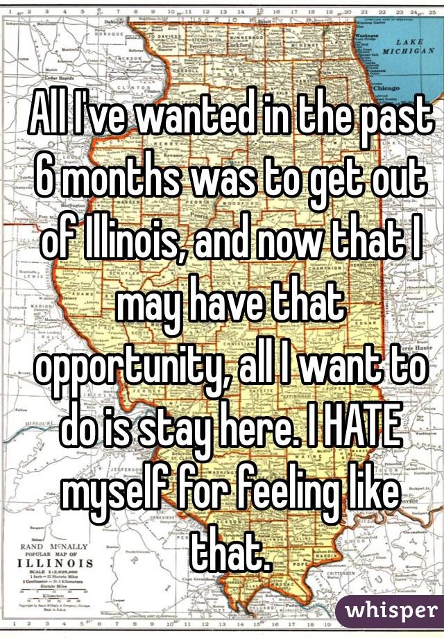 All I've wanted in the past 6 months was to get out of Illinois, and now that I may have that opportunity, all I want to do is stay here. I HATE myself for feeling like that.