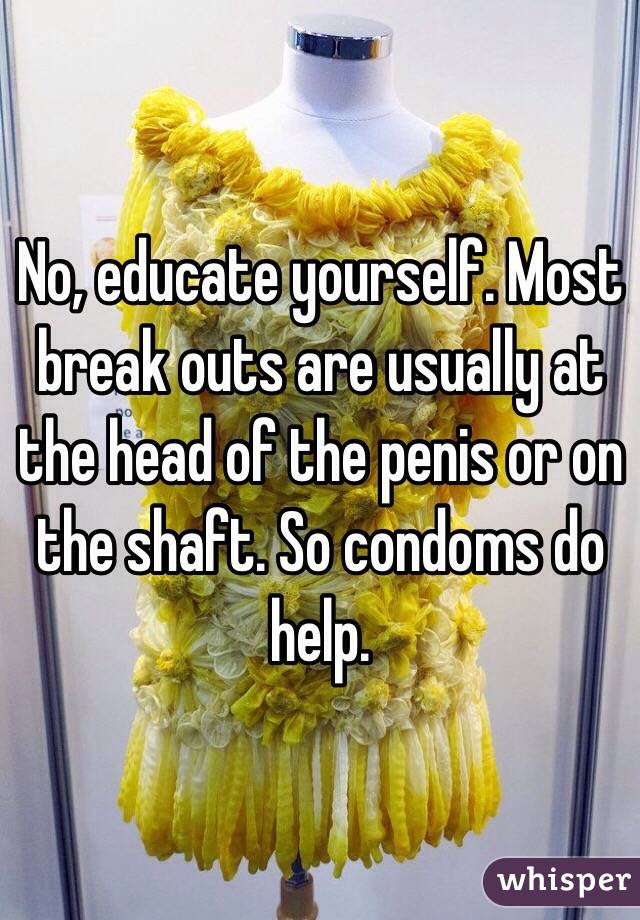 No, educate yourself. Most break outs are usually at the head of the penis or on the shaft. So condoms do help.
