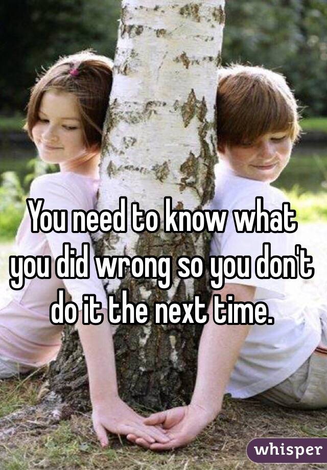 You need to know what you did wrong so you don't do it the next time.