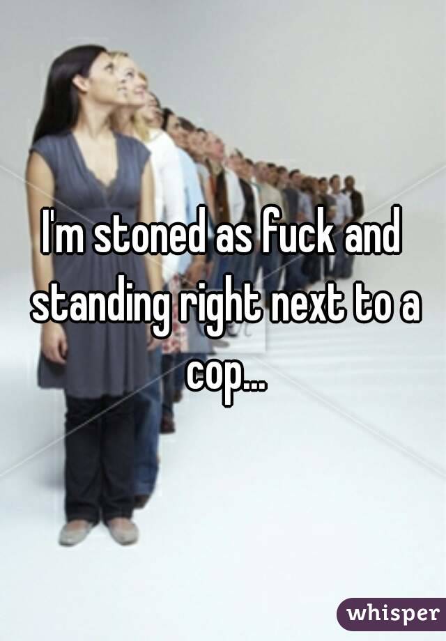I'm stoned as fuck and standing right next to a cop...
