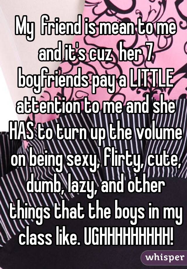 My  friend is mean to me and it's cuz  her 7 boyfriends pay a LITTLE attention to me and she HAS to turn up the volume on being sexy, flirty, cute, dumb, lazy, and other things that the boys in my class like. UGHHHHHHHHH! 