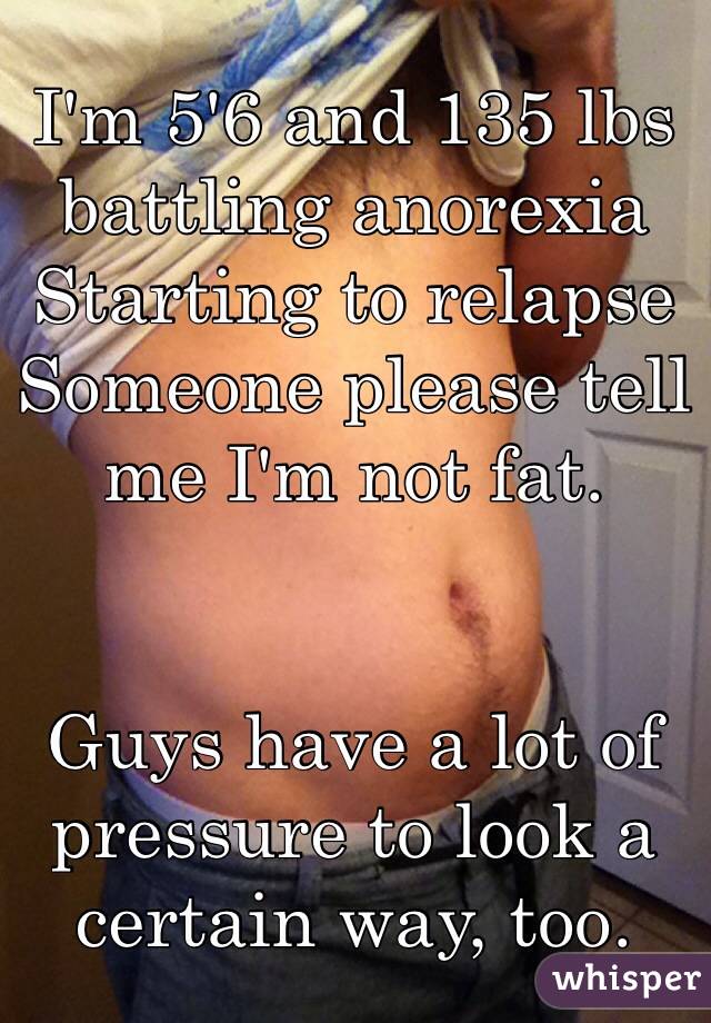 I'm 5'6 and 135 lbs 
battling anorexia
Starting to relapse 
Someone please tell me I'm not fat.


Guys have a lot of pressure to look a certain way, too.