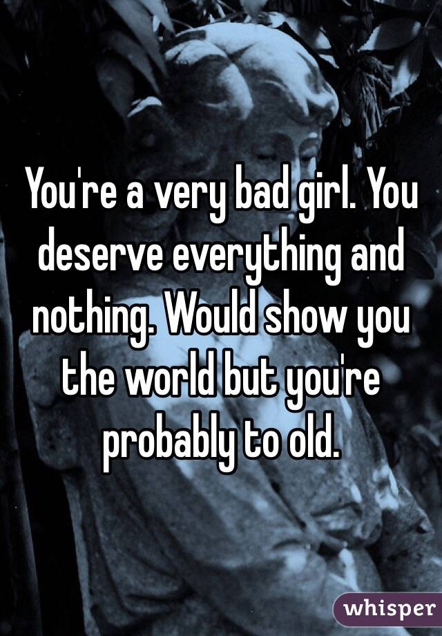 You're a very bad girl. You deserve everything and nothing. Would show you the world but you're probably to old.