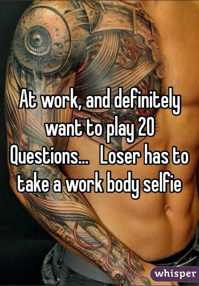 At work, and definitely want to play 20 Questions...   Loser has to take a work body selfie