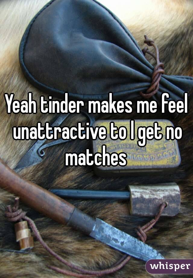 Yeah tinder makes me feel unattractive to I get no matches 
