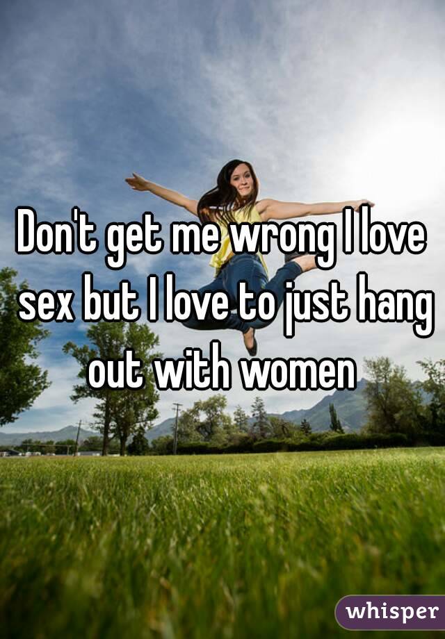 Don't get me wrong I love sex but I love to just hang out with women 