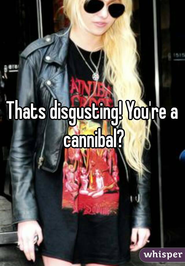 Thats disgusting! You're a cannibal?