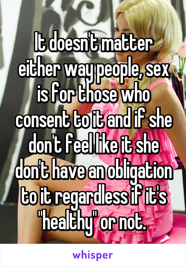 It doesn't matter either way people, sex is for those who consent to it and if she don't feel like it she don't have an obligation to it regardless if it's "healthy" or not. 