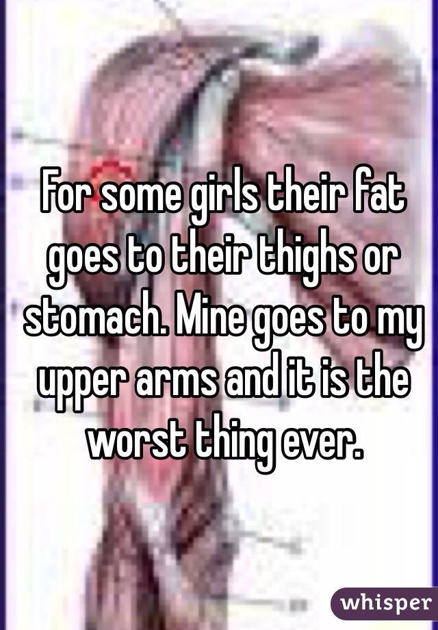 For some girls their fat goes to their thighs or stomach. Mine goes to my upper arms and it is the worst thing ever. 